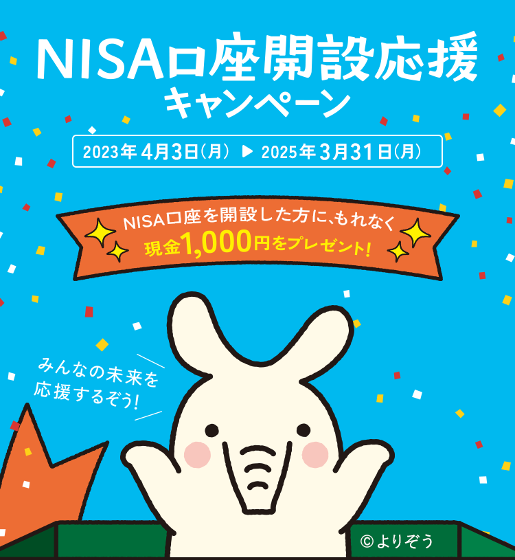NISA口座開設応援キャンペーン 2023年4月3日（月）▷ 2025年3月31日（月） NISA口座を開設した方にもれなく現金1,000円をプレゼント! みんなの未来を応援するぞう！ ©︎よりぞう