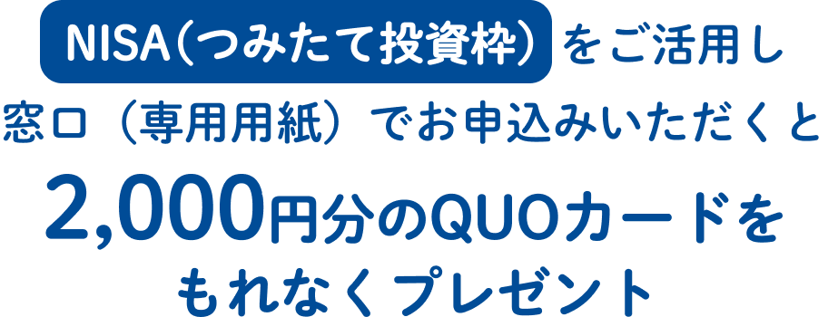 NISA（つみたて投資枠）をご活用し窓口（専用用紙）でお申込みいただくと2,000円分のQUOカードをもれなくプレゼント