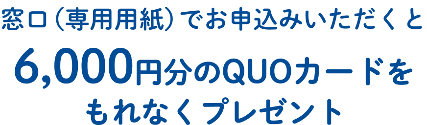 窓口（専用用紙）でお申込みいただくと6,000円分のQUOカードをもれなくプレゼント