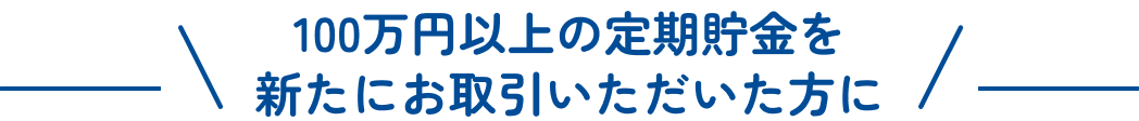 100万円以上の定期貯金を新たにお取引いただいた方に