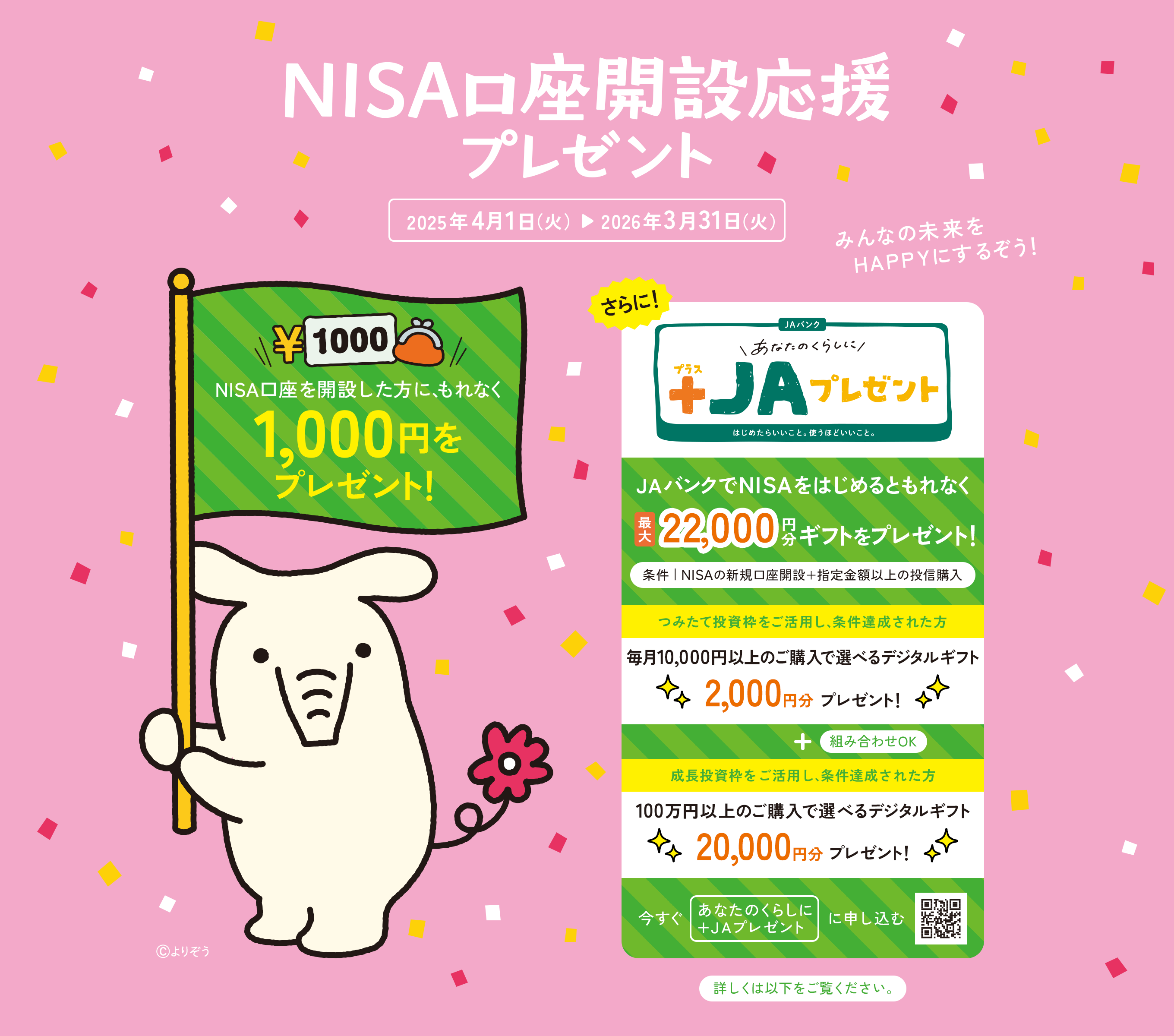 NISA口座開設応援プレゼント 2025年4月1日（火）▷ 2026年3月31日（火） NISA口座を開設した方に、もれなく1,000円をプレゼント! みんなの未来をHAPPYにするぞう！ ©︎よりぞう　さらにJAバンクでNISAをはじめるともれなく最大22,000円分ギフトをプレゼント つみたて投資枠をご活用し、条件達成された方 毎月10,000円以上のご購入で選べるデジタルギフト2,000円分プレゼント！ 成長投資枠をご活用し、条件を達成された方 100万円以上のご購入で選べるデジタルギフト20,000円分プレゼント！
