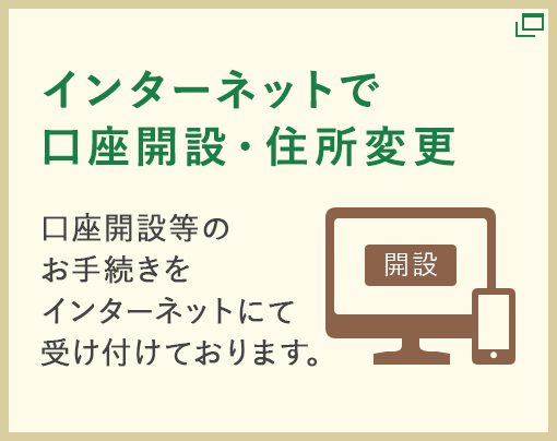 【インターネットで口座開設・住所変更】口座開設等のお手続きをインターネットにて受け付けております。