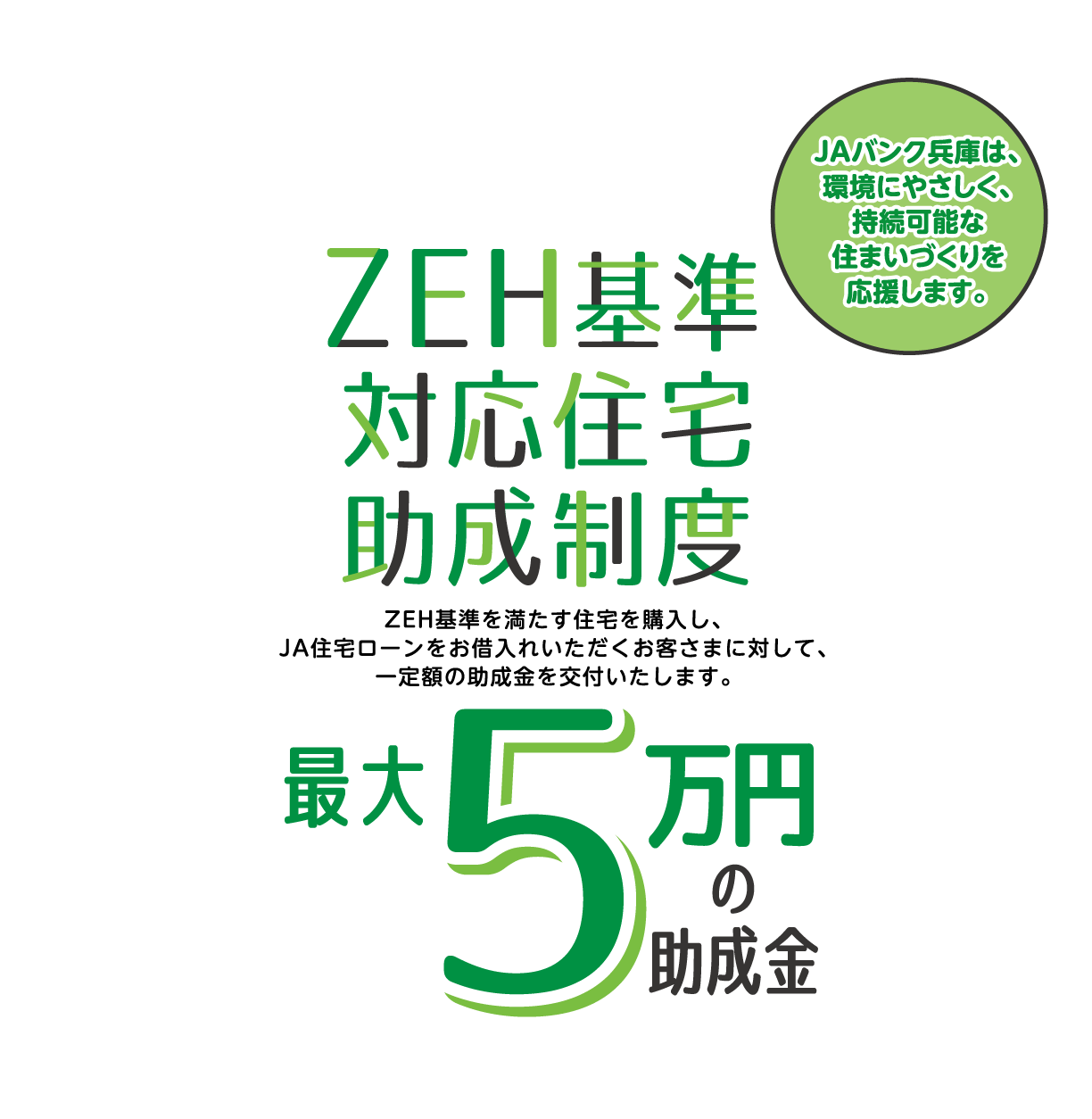 JAバンク兵庫は、環境にやさしく、持続可能な住まいづくりを応援します。ZEF基準対応住宅助成制度 ZEH基準を満たす住宅を購入し、JA住宅ローンをお借入れいただくお客さまに対して、一定額の助成金を交付いたします。最大5万円の助成金