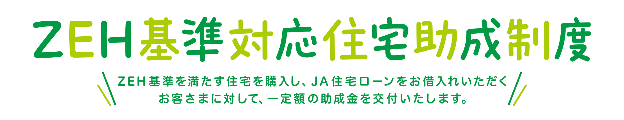 ZEH基準対応住宅助成制度 ZEH基準を満たす住宅を購入し、JA住宅ローンをお借入れいただくお客さまに対して、一定額の助成金を交付いたします。