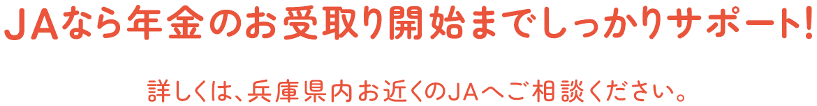 JAなら年金のお受取り開始までしっかりサポート！ 詳しくは、兵庫県内お近くのＪＡへご相談ください。