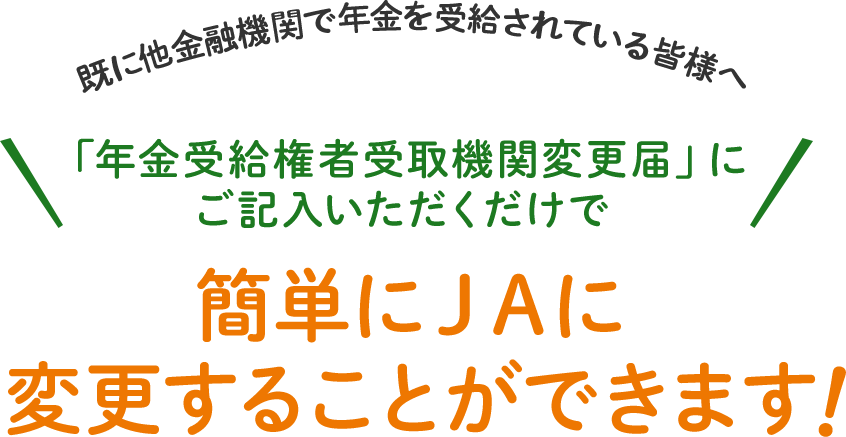 既に他金融機関で年金を受給されている皆様へ 「年金受給権者受取機関変更届」に ご記入いただくだけで 簡単にＪＡに 変更することができます 